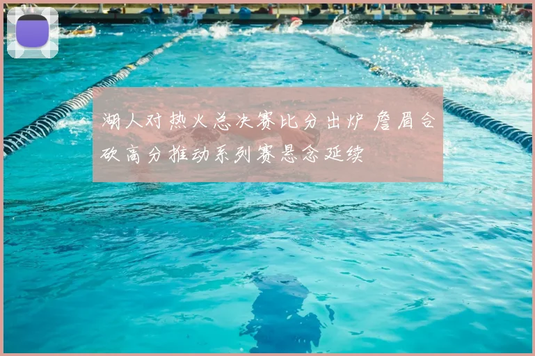 湖人对热火总决赛比分出炉 詹眉合砍高分推动系列赛悬念延续