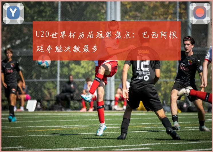 U20世界杯历届冠军盘点:巴西阿根廷夺魁次数最多