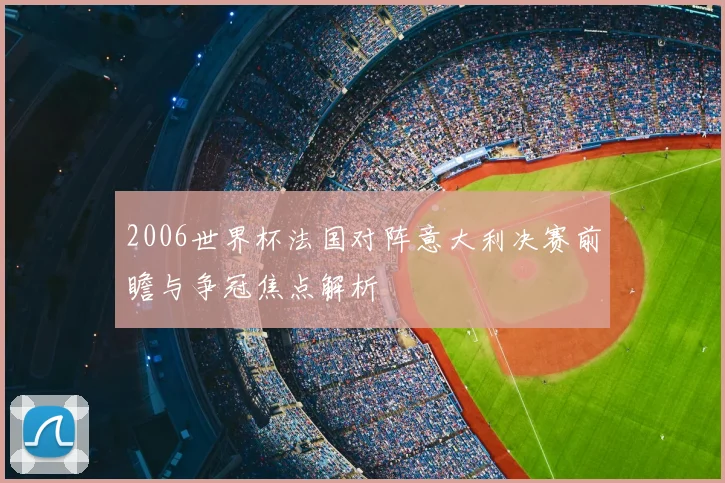 2006世界杯法国对阵意大利决赛前瞻与争冠焦点解析