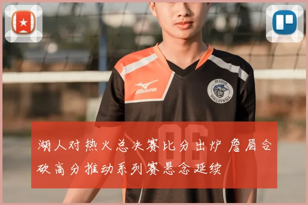 湖人对热火总决赛比分出炉 詹眉合砍高分推动系列赛悬念延续