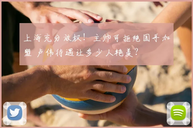 上海充分放权！主帅可拒绝国手加盟 卢伟待遇让多少人艳羡？